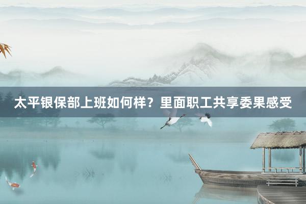 太平银保部上班如何样？里面职工共享委果感受